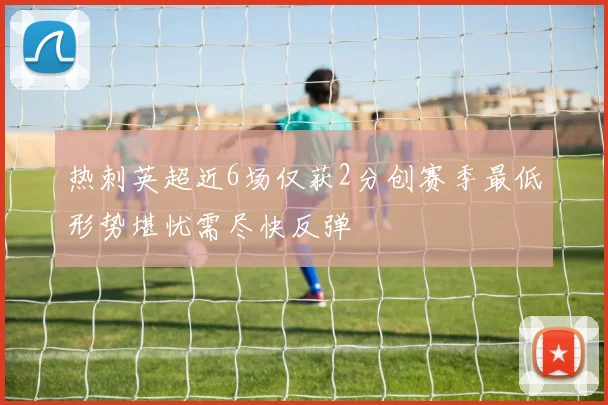 热刺英超近6场仅获2分创赛季最低形势堪忧需尽快反弹