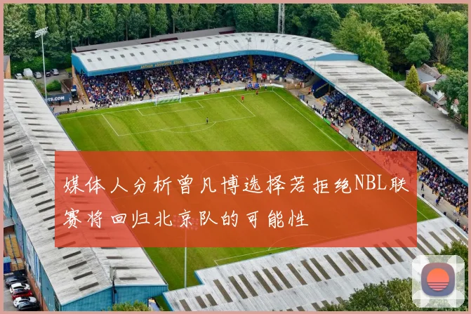 媒体人分析曾凡博选择若拒绝NBL联赛将回归北京队的可能性