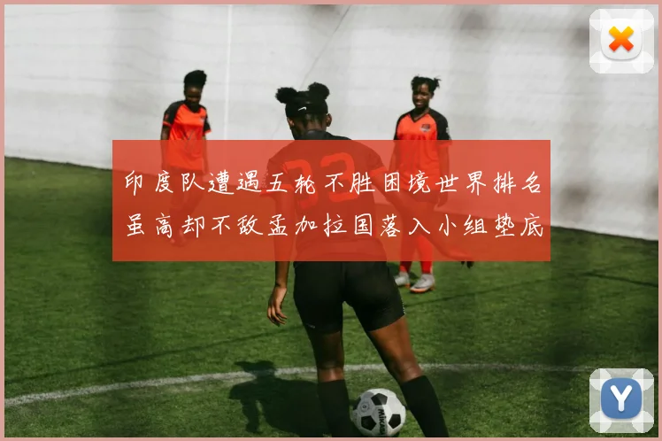 印度队遭遇五轮不胜困境世界排名虽高却不敌孟加拉国落入小组垫底