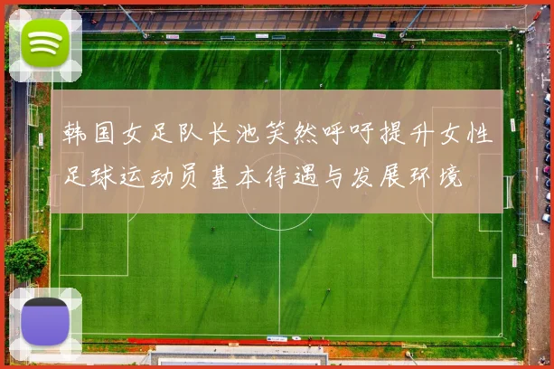 韩国女足队长池笑然呼吁提升女性足球运动员基本待遇与发展环境