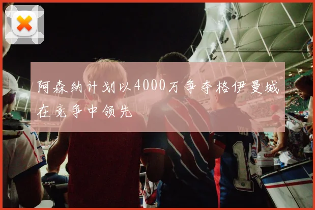 阿森纳计划以4000万争夺格伊曼城在竞争中领先