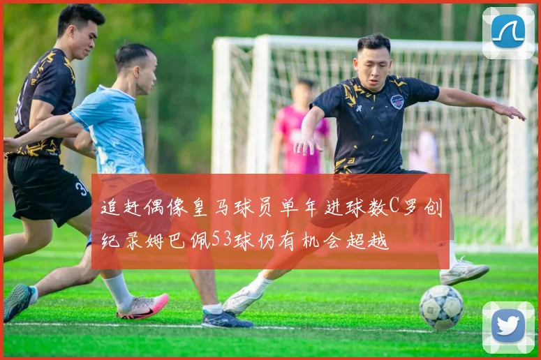 追赶偶像皇马球员单年进球数C罗创纪录姆巴佩53球仍有机会超越
