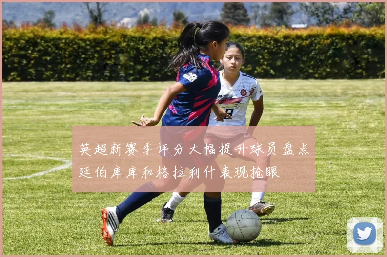 英超新赛季评分大幅提升球员盘点廷伯库库和格拉利什表现抢眼