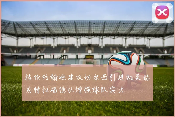 格伦约翰逊建议切尔西引进凯莱赫或特拉福德以增强球队实力