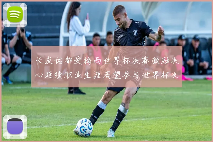 长友佑都受梅西世界杯决赛激励决心延续职业生涯渴望参与世界杯决赛