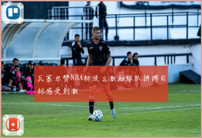 瓦塞尔赞NBA杯设立激励球队拼搏目标感受刺激