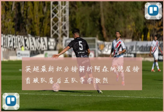 英超最新积分榜解析阿森纳稳居榜首狼队落后五队争夺激烈