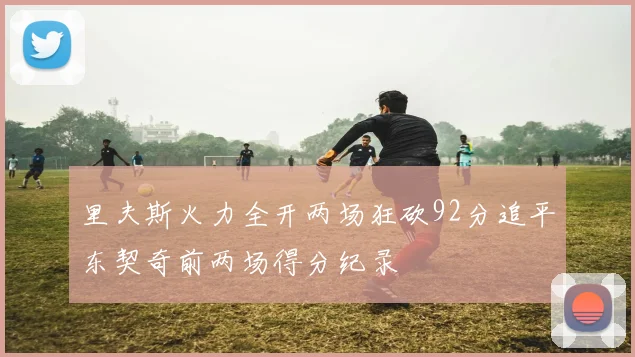 里夫斯火力全开两场狂砍92分追平东契奇前两场得分纪录