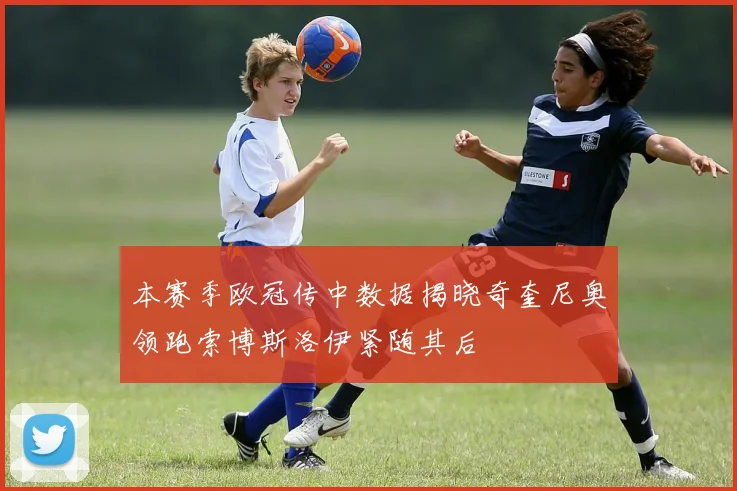 本赛季欧冠传中数据揭晓奇奎尼奥领跑索博斯洛伊紧随其后