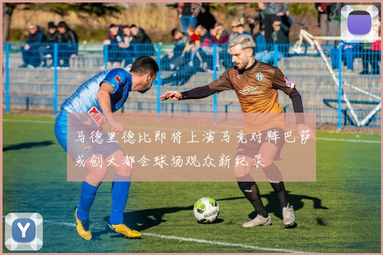 马德里德比即将上演马竞对阵巴萨或创大都会球场观众新纪录