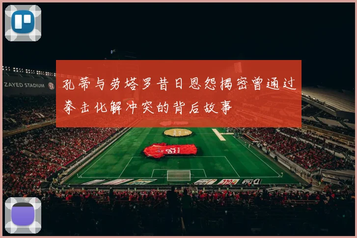 孔蒂与劳塔罗昔日恩怨揭密曾通过拳击化解冲突的背后故事