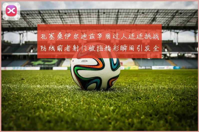 孔塞桑伊尔迪兹华丽过人连连挑战防线前者射门被挡精彩瞬间引发全场欢呼