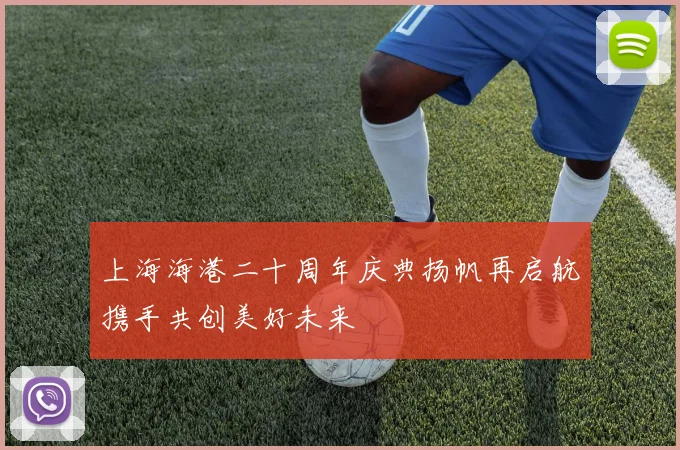 上海海港二十周年庆典扬帆再启航携手共创美好未来
