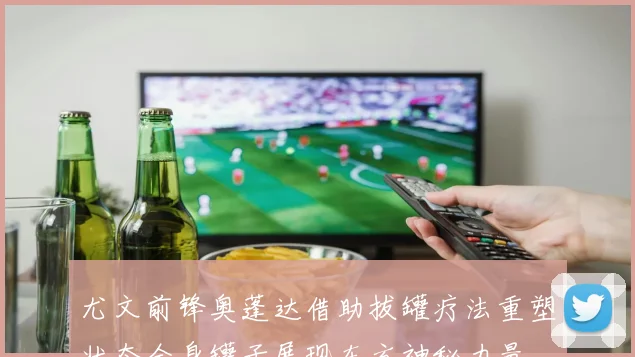 尤文前锋奥蓬达借助拔罐疗法重塑状态全身罐子展现东方神秘力量