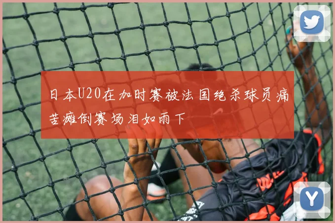 日本U20在加时赛被法国绝杀球员痛苦瘫倒赛场泪如雨下
