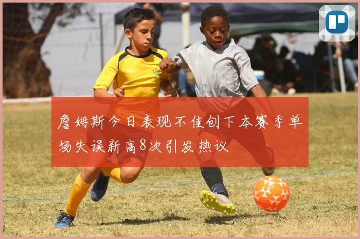 詹姆斯今日表现不佳创下本赛季单场失误新高8次引发热议