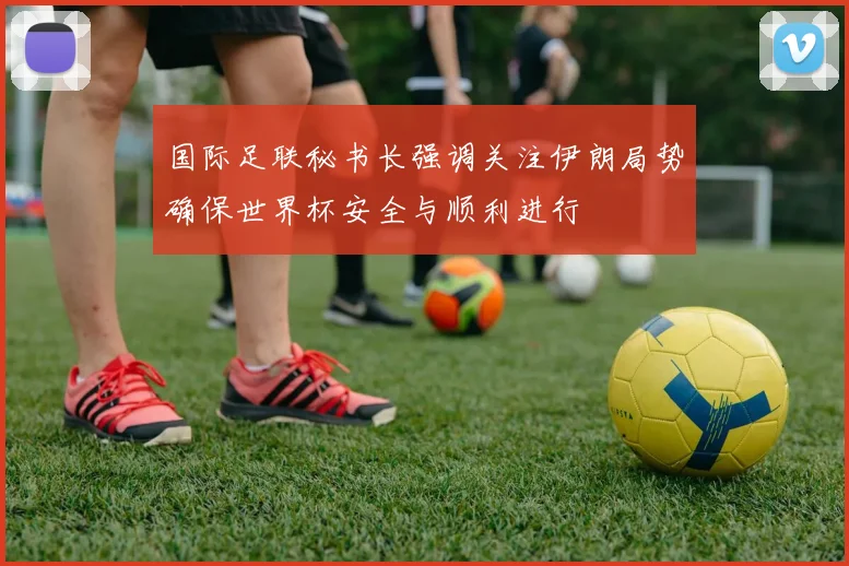 国际足联秘书长强调关注伊朗局势确保世界杯安全与顺利进行