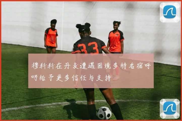 穆科科在丹麦遭遇困境多特名宿呼吁给予更多信任与支持