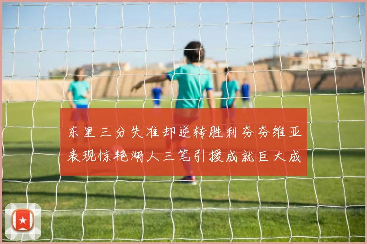 东里三分失准却逆转胜利夯夯维亚表现惊艳湖人三笔引援成就巨大成功