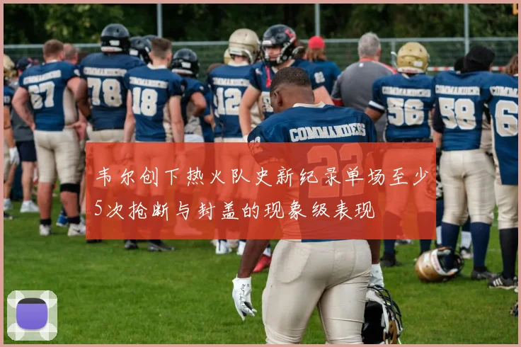 韦尔创下热火队史新纪录单场至少5次抢断与封盖的现象级表现