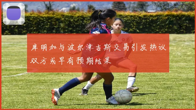 库明加与波尔津吉斯交易引发热议双方或早有预期结果