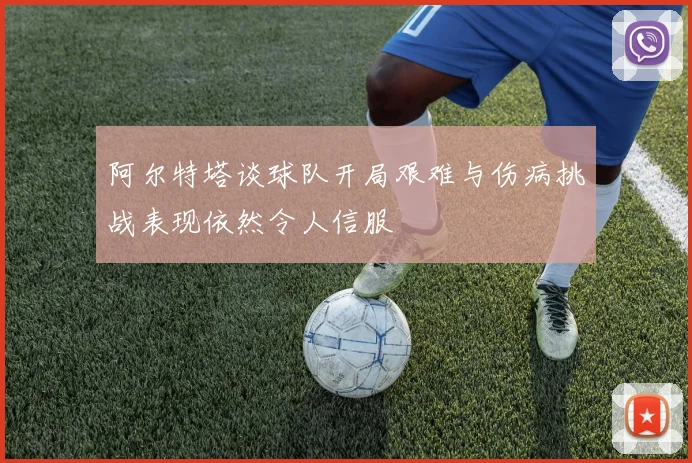 阿尔特塔谈球队开局艰难与伤病挑战表现依然令人信服