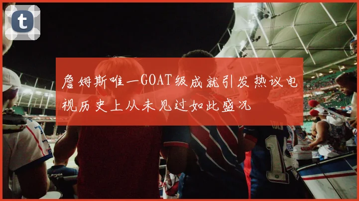 詹姆斯唯一GOAT级成就引发热议电视历史上从未见过如此盛况