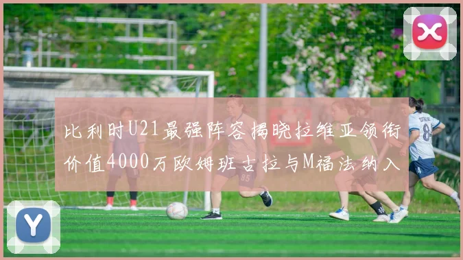 比利时U21最强阵容揭晓拉维亚领衔价值4000万欧姆班古拉与M福法纳入选