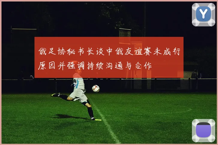 俄足协秘书长谈中俄友谊赛未成行原因并强调持续沟通与合作
